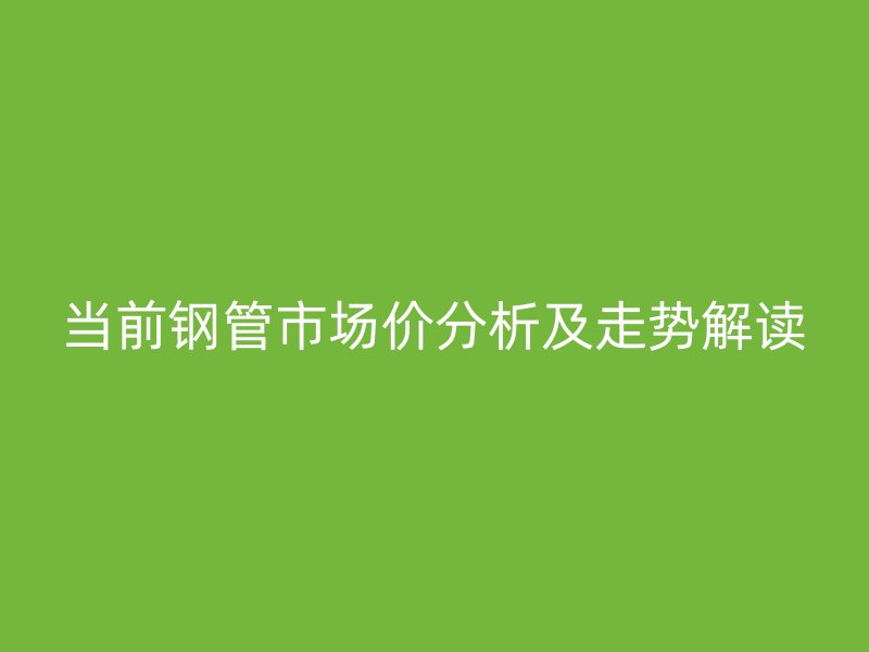 当前钢管市场价分析及走势解读
