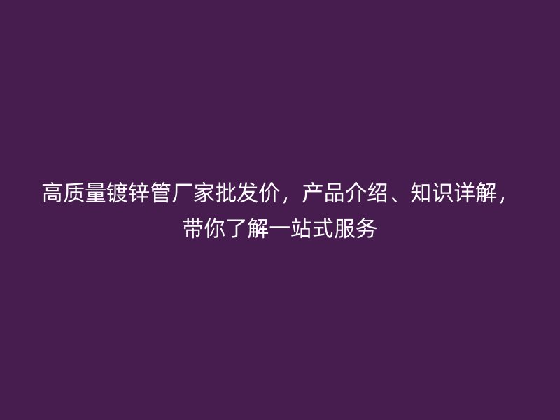 高质量镀锌管厂家批发价，产品介绍、知识详解，带你了解一站式服务