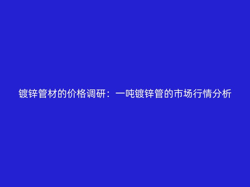 镀锌管材的价格调研：一吨镀锌管的市场行情分析