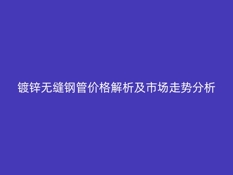 镀锌无缝钢管价格解析及市场走势分析