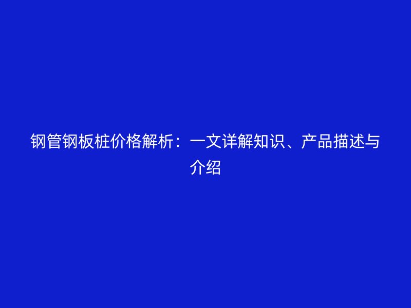 钢管钢板桩价格解析：一文详解知识、产品描述与介绍