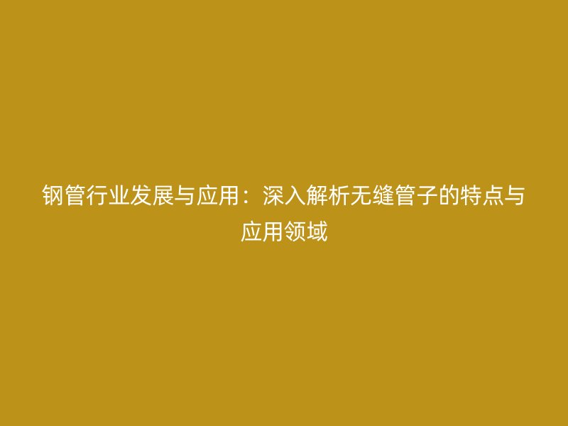 钢管行业发展与应用：深入解析无缝管子的特点与应用领域