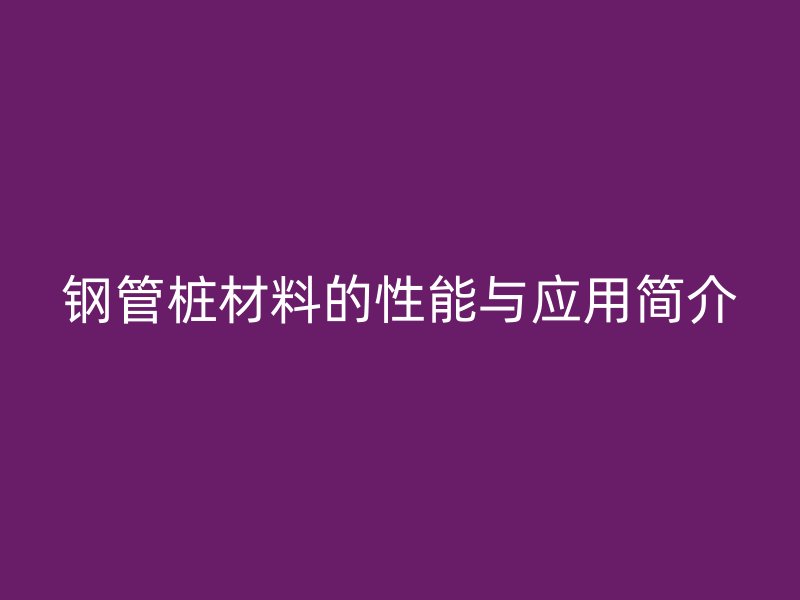 钢管桩材料的性能与应用简介
