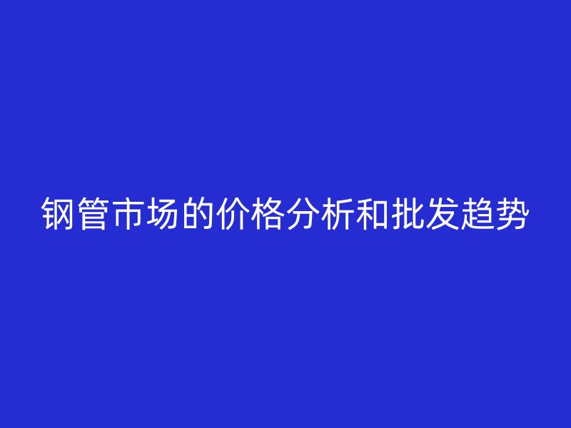 钢管市场的价格分析和批发趋势