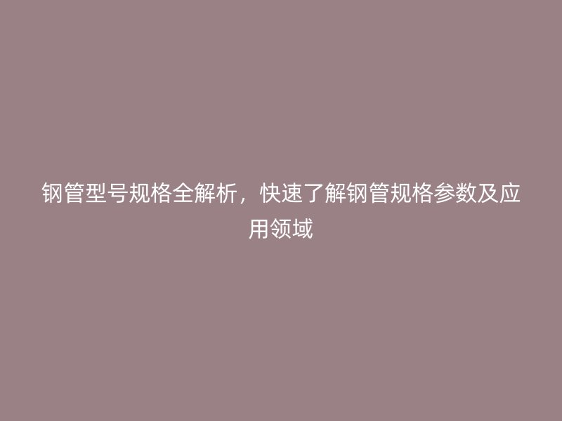 钢管型号规格全解析，快速了解钢管规格参数及应用领域