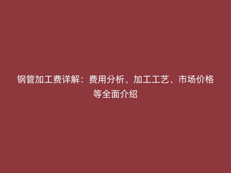 钢管加工费详解：费用分析、加工工艺、市场价格等全面介绍