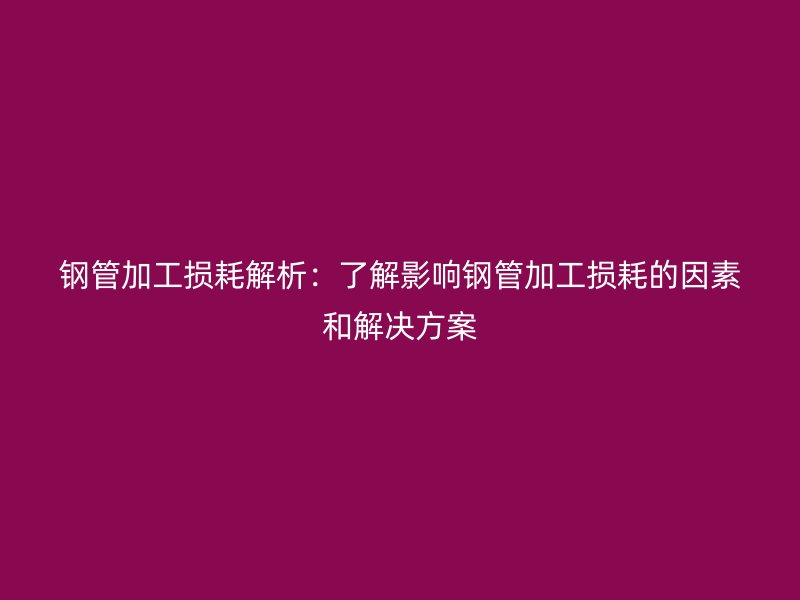 钢管加工损耗解析：了解影响钢管加工损耗的因素和解决方案