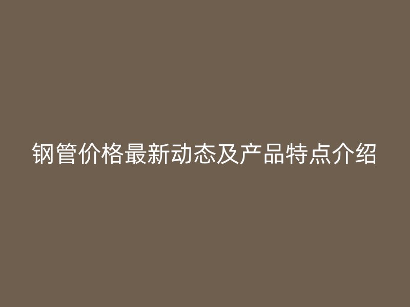 钢管价格最新动态及产品特点介绍