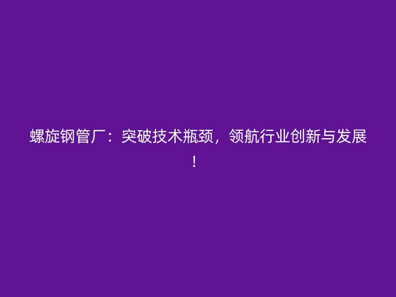 螺旋钢管厂：突破技术瓶颈，领航行业创新与发展！