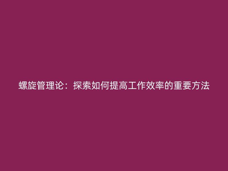 螺旋管理论：探索如何提高工作效率的重要方法