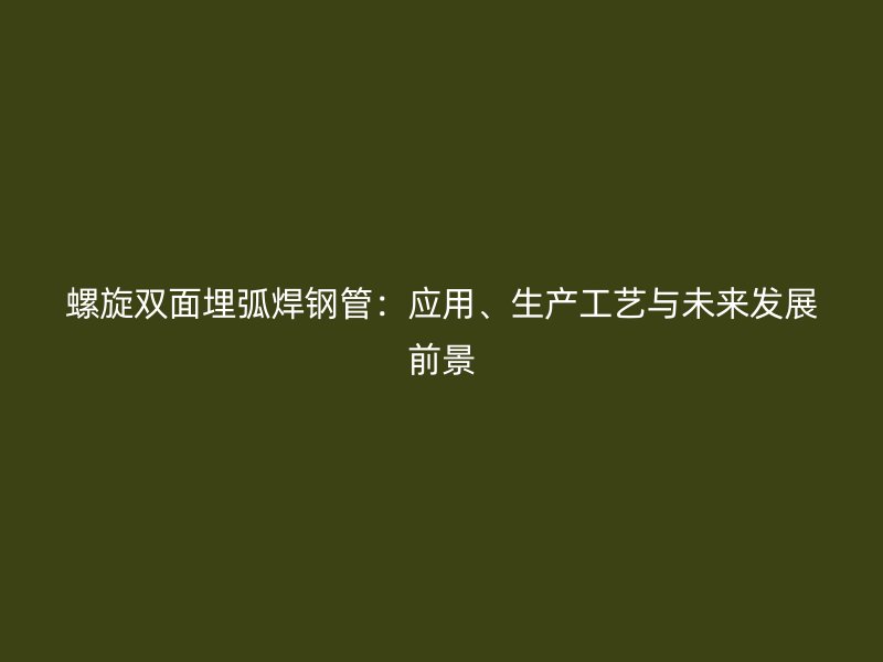 螺旋双面埋弧焊钢管：应用、生产工艺与未来发展前景