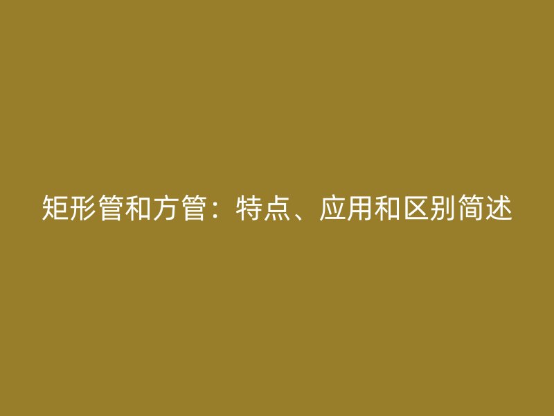 矩形管和方管：特点、应用和区别简述