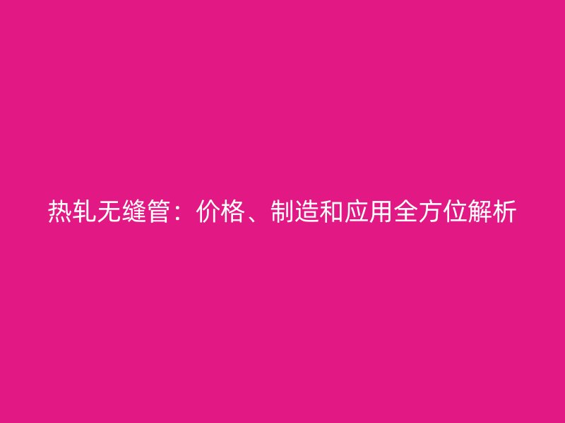 热轧无缝管：价格、制造和应用全方位解析