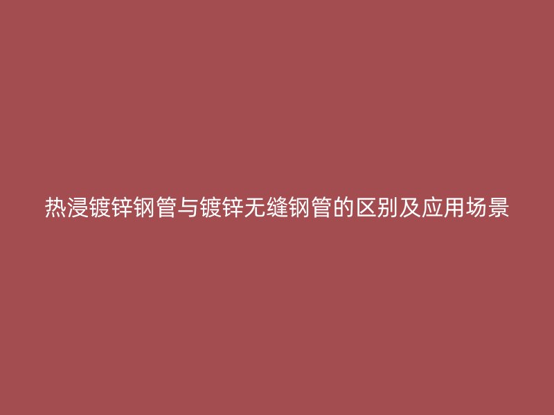 热浸镀锌钢管与镀锌无缝钢管的区别及应用场景