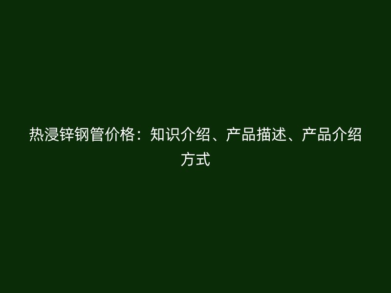 热浸锌钢管价格：知识介绍、产品描述、产品介绍方式