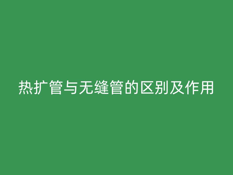 热扩管与无缝管的区别及作用