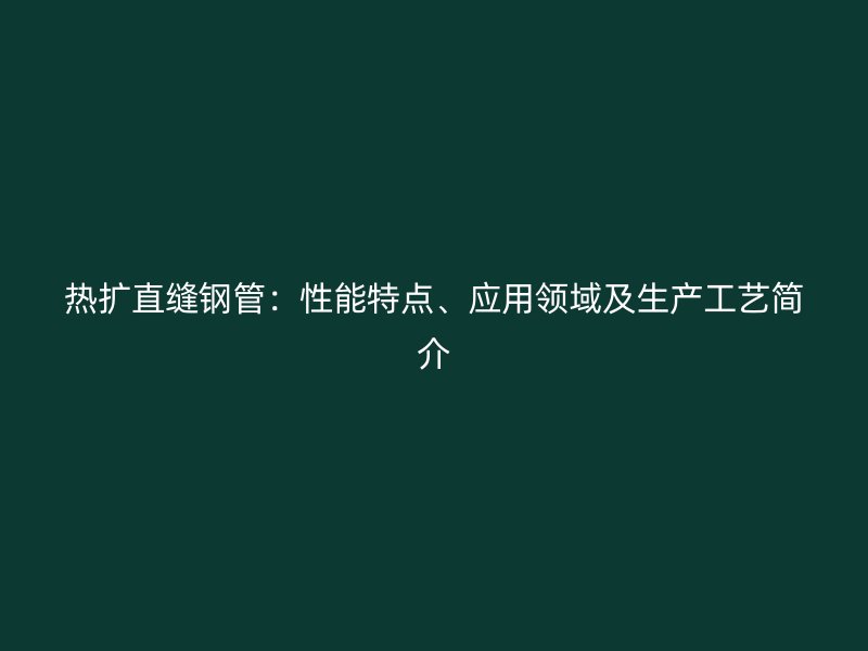 热扩直缝钢管：性能特点、应用领域及生产工艺简介