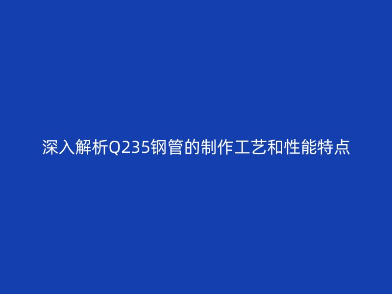 深入解析Q235钢管的制作工艺和性能特点