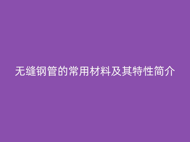 无缝钢管的常用材料及其特性简介