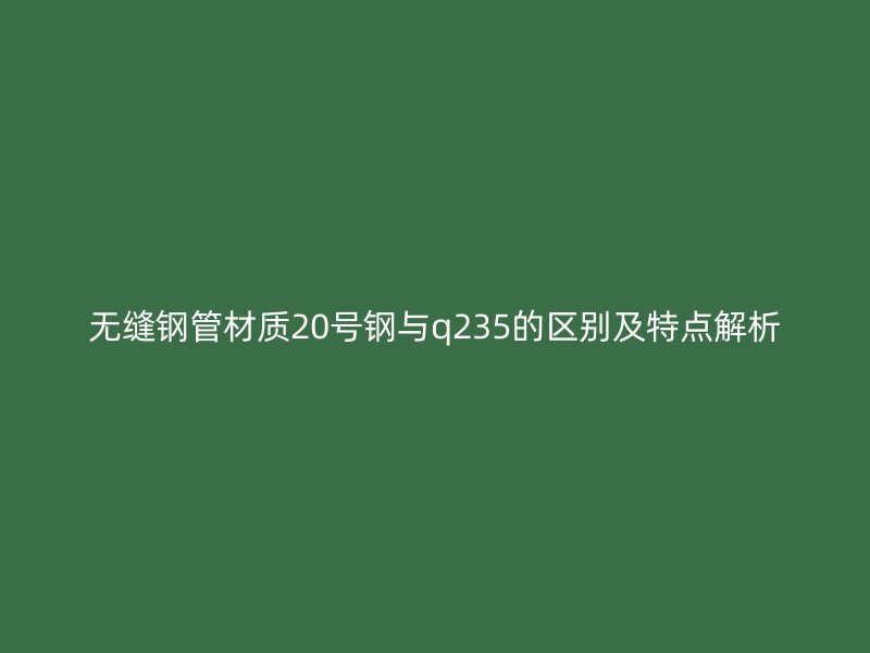 无缝钢管材质20号钢与q235的区别及特点解析