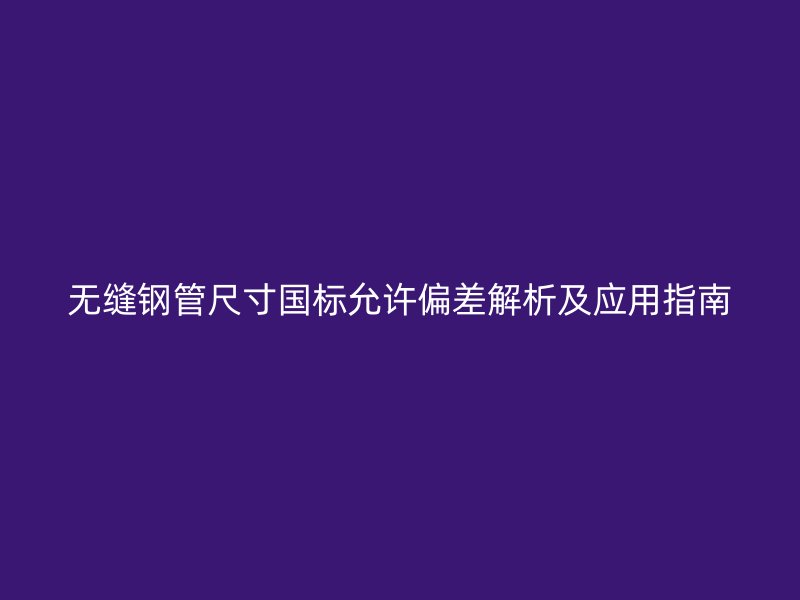 无缝钢管尺寸国标允许偏差解析及应用指南