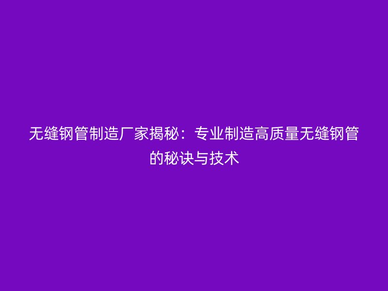无缝钢管制造厂家揭秘：专业制造高质量无缝钢管的秘诀与技术