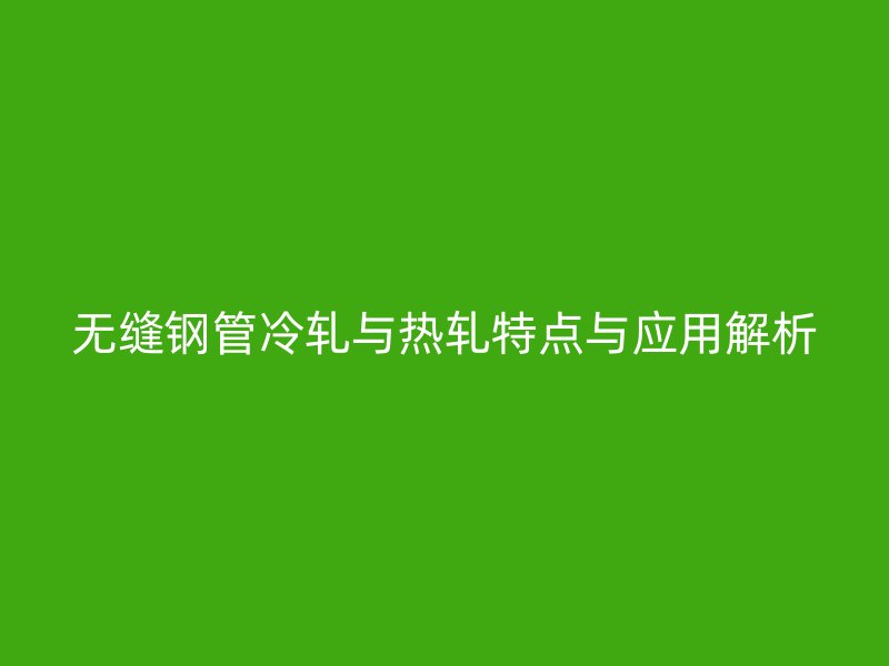 无缝钢管冷轧与热轧特点与应用解析