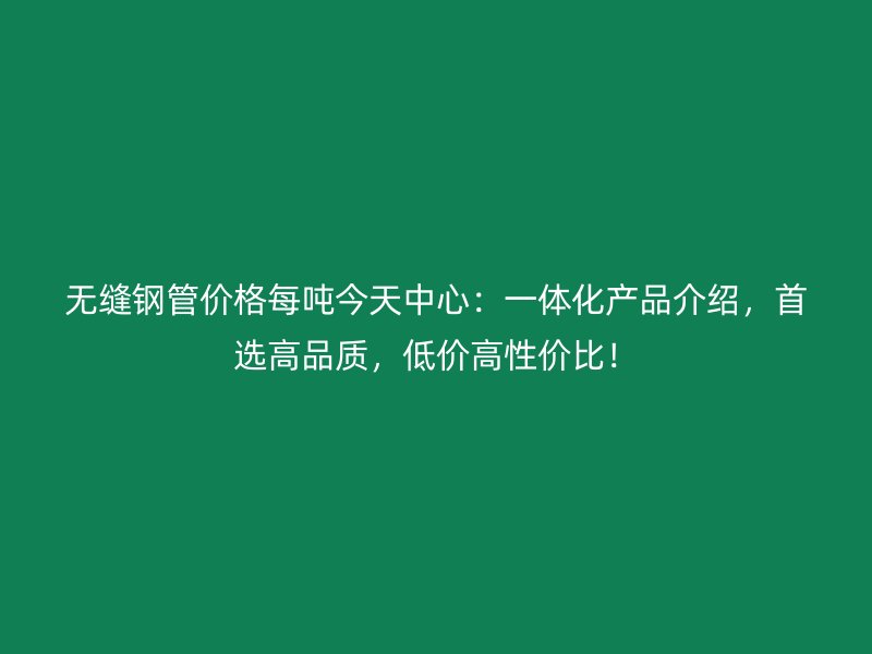 无缝钢管价格每吨今天中心：一体化产品介绍，首选高品质，低价高性价比！