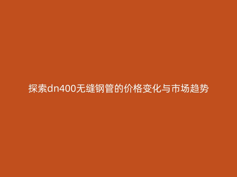 探索dn400无缝钢管的价格变化与市场趋势