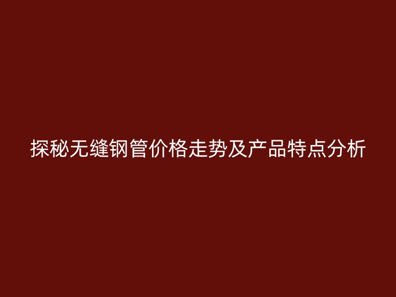 探秘无缝钢管价格走势及产品特点分析