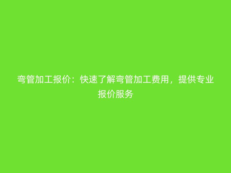 弯管加工报价：快速了解弯管加工费用，提供专业报价服务