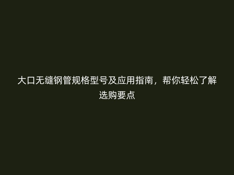 大口无缝钢管规格型号及应用指南，帮你轻松了解选购要点