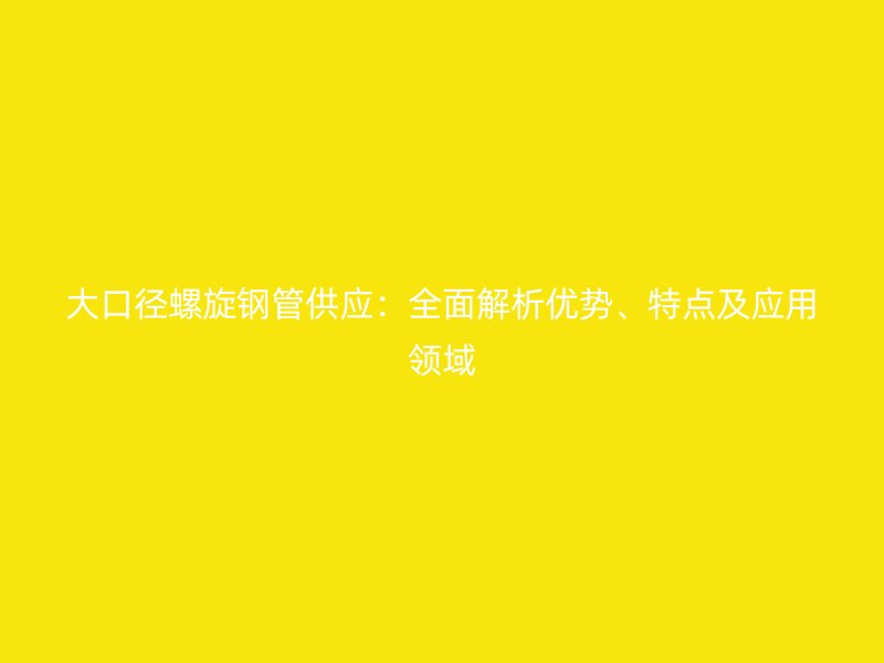 大口径螺旋钢管供应：全面解析优势、特点及应用领域