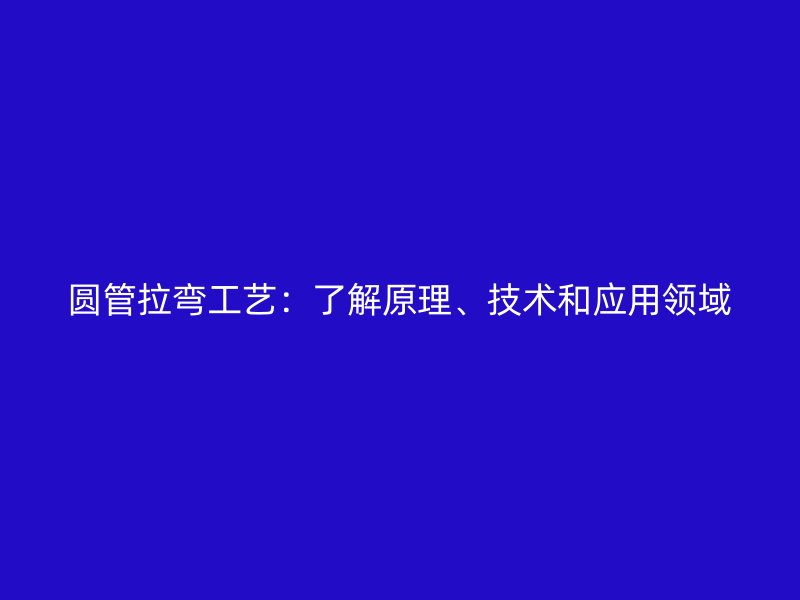 圆管拉弯工艺：了解原理、技术和应用领域