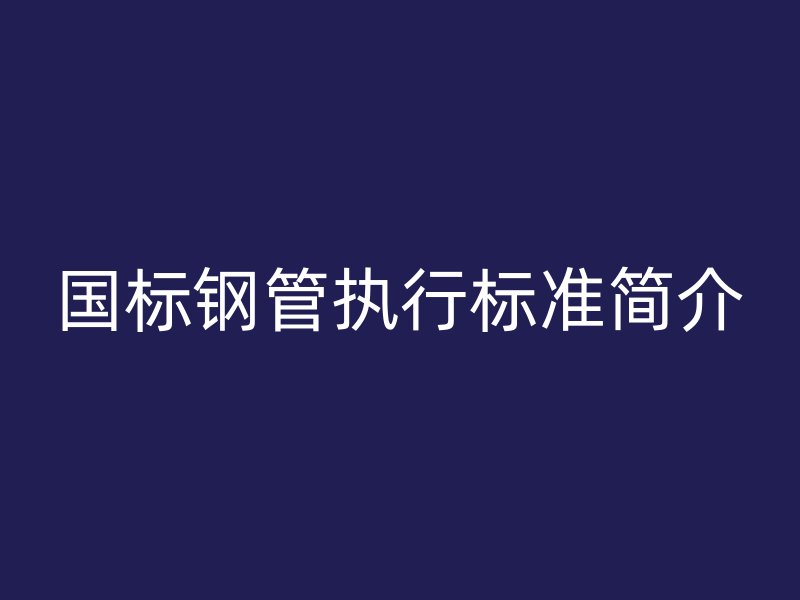 国标钢管执行标准简介