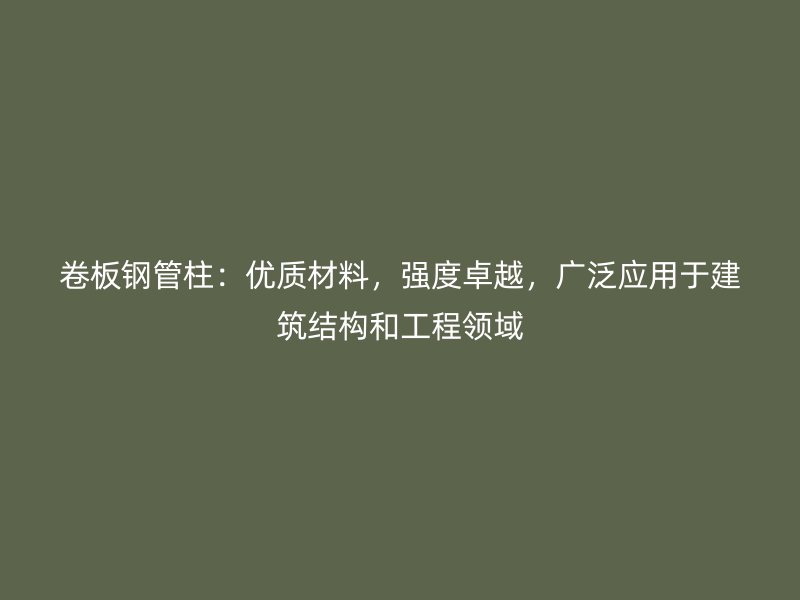 卷板钢管柱：优质材料，强度卓越，广泛应用于建筑结构和工程领域
