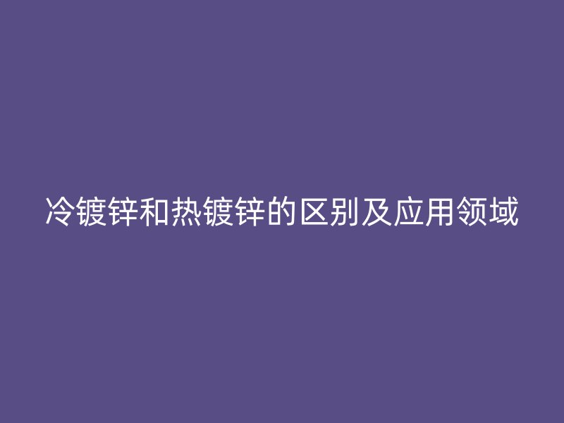冷镀锌和热镀锌的区别及应用领域