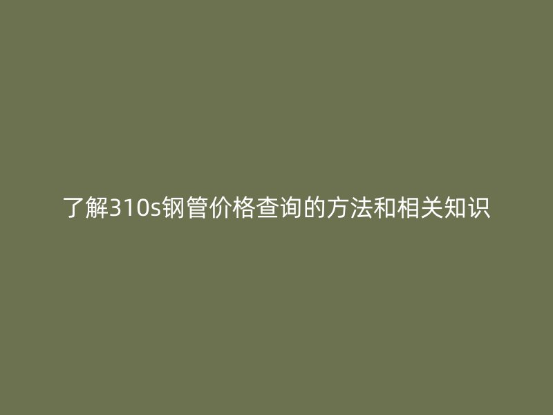 了解310s钢管价格查询的方法和相关知识