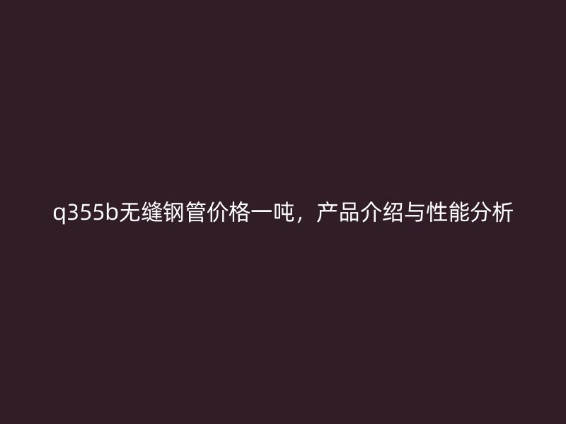 q355b无缝钢管价格一吨，产品介绍与性能分析