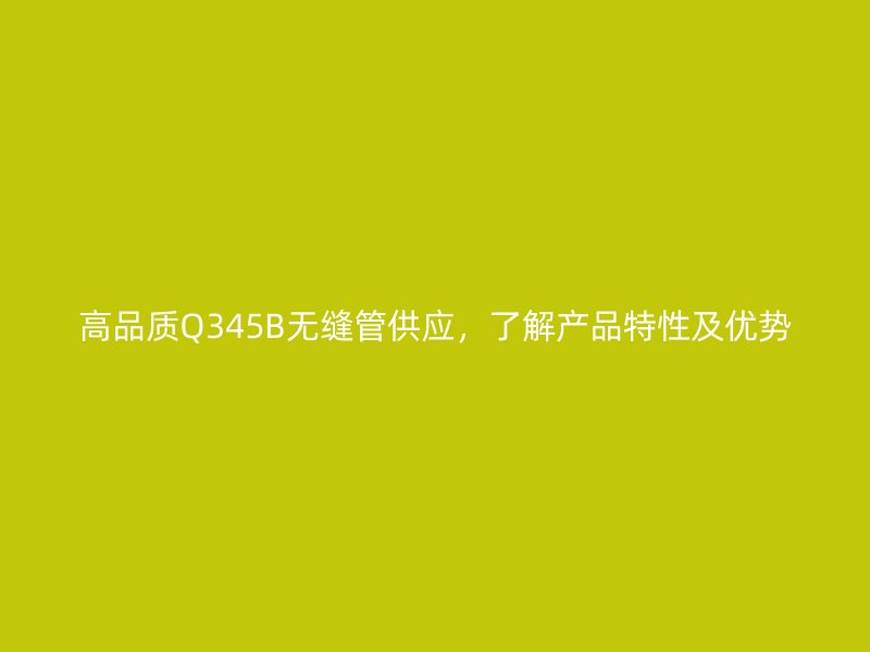 高品质Q345B无缝管供应，了解产品特性及优势