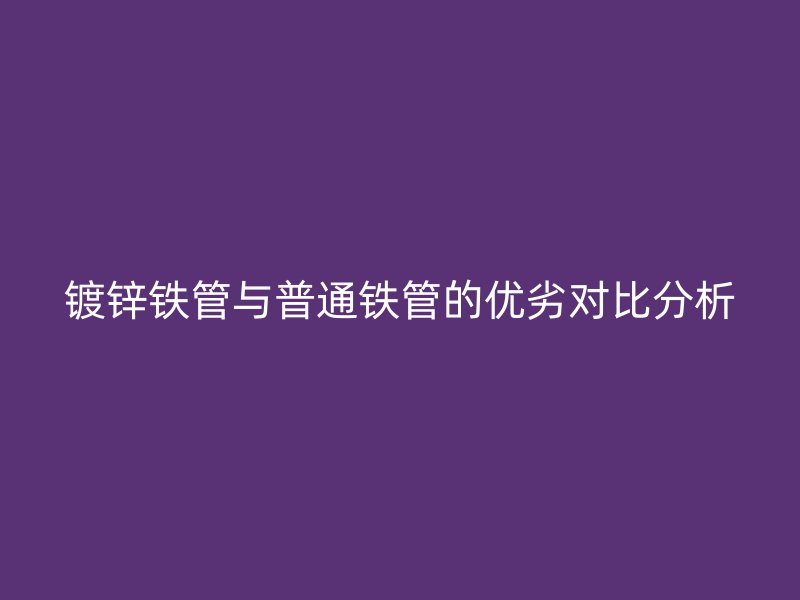 镀锌铁管与普通铁管的优劣对比分析