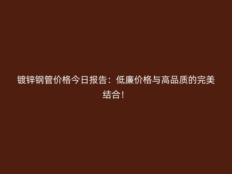 镀锌钢管价格今日报告：低廉价格与高品质的完美结合！