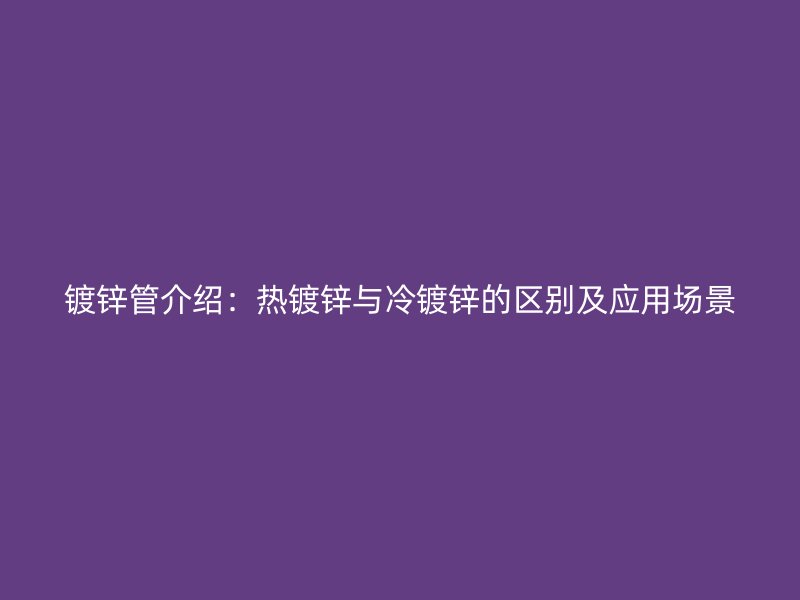 镀锌管介绍：热镀锌与冷镀锌的区别及应用场景