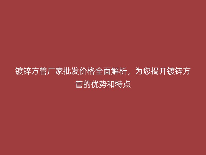 镀锌方管厂家批发价格全面解析，为您揭开镀锌方管的优势和特点