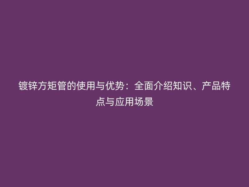 镀锌方矩管的使用与优势：全面介绍知识、产品特点与应用场景