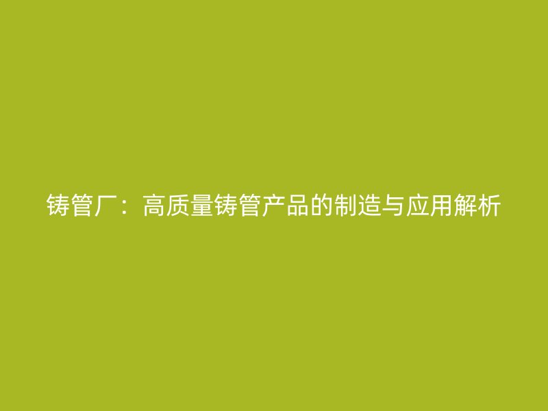 铸管厂：高质量铸管产品的制造与应用解析