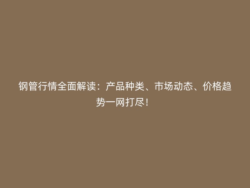 钢管行情全面解读：产品种类、市场动态、价格趋势一网打尽！