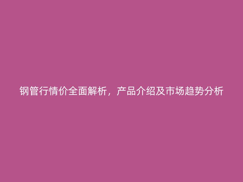 钢管行情价全面解析，产品介绍及市场趋势分析