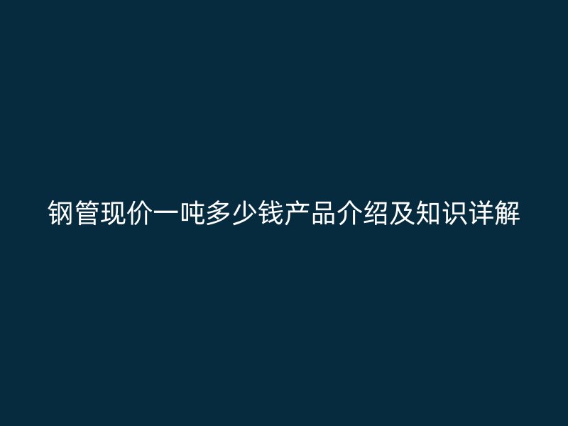 钢管现价一吨多少钱产品介绍及知识详解
