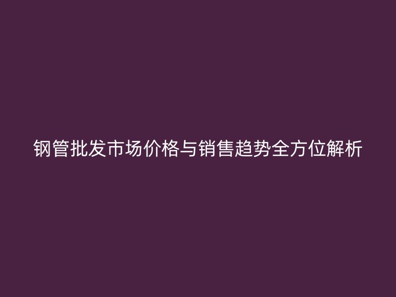 钢管批发市场价格与销售趋势全方位解析